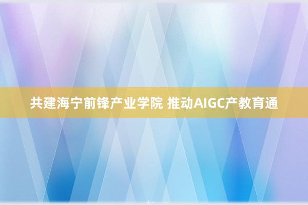 共建海宁前锋产业学院 推动AIGC产教育通