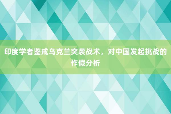 印度学者鉴戒乌克兰突袭战术，对中国发起挑战的作假分析