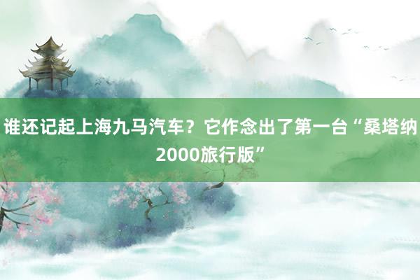 谁还记起上海九马汽车？它作念出了第一台“桑塔纳2000旅行版”