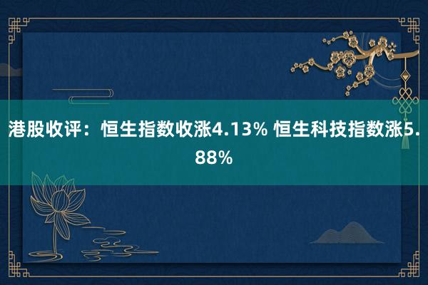 港股收评：恒生指数收涨4.13% 恒生科技指数涨5.88%