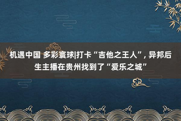 机遇中国 多彩寰球|打卡“吉他之王人”, 异邦后生主播在贵州找到了“爱乐之城”