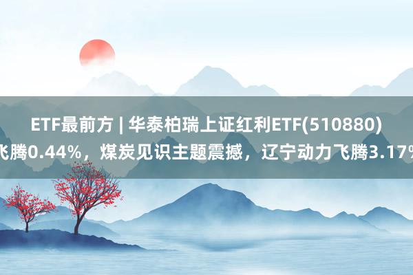 ETF最前方 | 华泰柏瑞上证红利ETF(510880)飞腾0.44%，煤炭见识主题震撼，辽宁动力飞腾3.17%