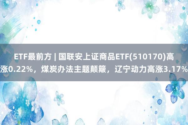 ETF最前方 | 国联安上证商品ETF(510170)高涨0.22%，煤炭办法主题颠簸，辽宁动力高涨3.17%