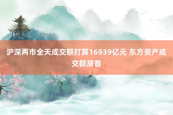 沪深两市全天成交额打算16939亿元 东方资产成交额居首