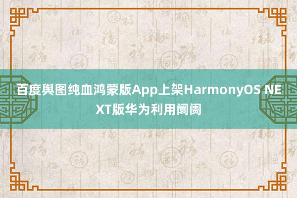 百度舆图纯血鸿蒙版App上架HarmonyOS NEXT版华为利用阛阓